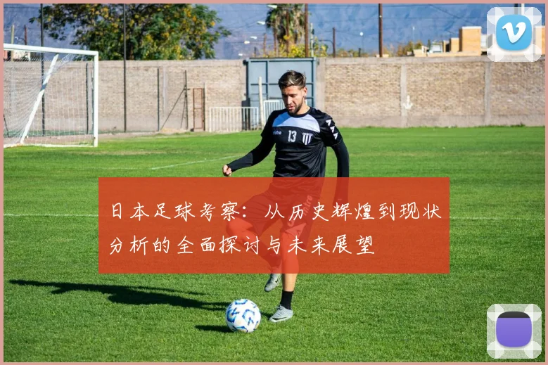 日本足球考察：从历史辉煌到现状分析的全面探讨与未来展望