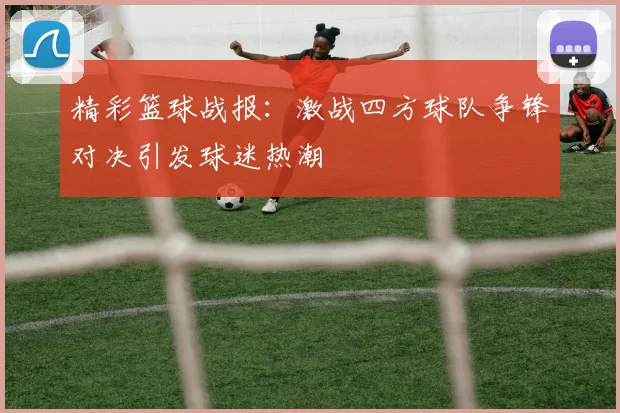 精彩篮球战报：激战四方球队争锋对决引发球迷热潮