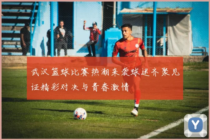 武汉篮球比赛热潮来袭球迷齐聚见证精彩对决与青春激情