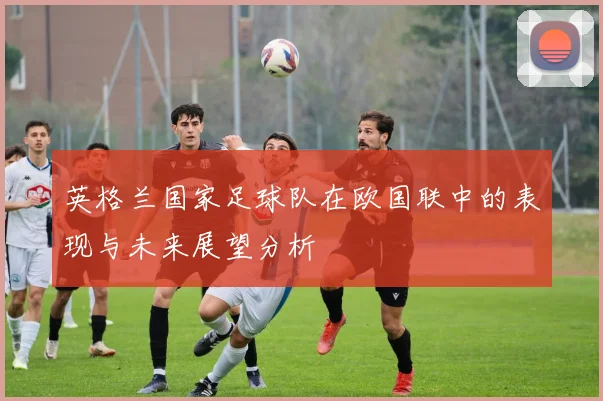 英格兰国家足球队在欧国联中的表现与未来展望分析