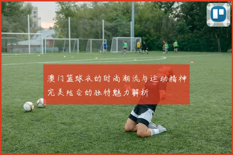 澳门篮球衣的时尚潮流与运动精神完美结合的独特魅力解析