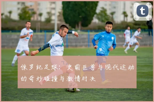 侏罗纪足球：史前巨兽与现代运动的奇妙碰撞与激情对决